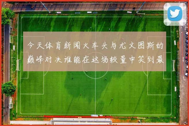 今天体育新闻火车头与尤文图斯的巅峰对决谁能在这场较量中笑到最后