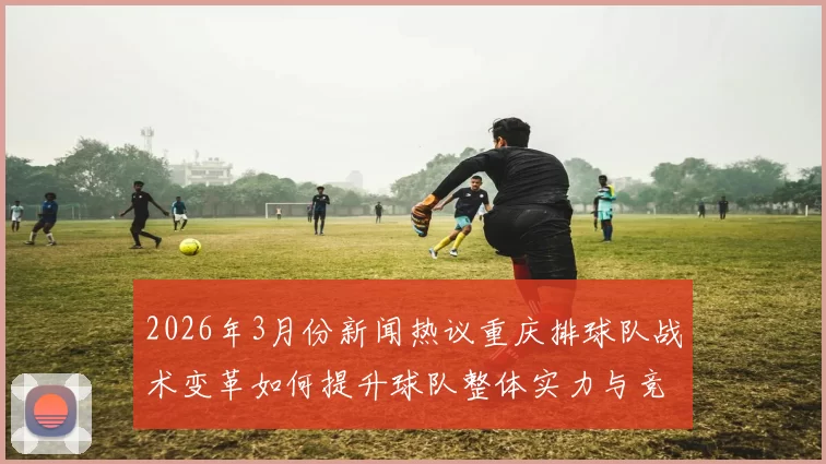 2026年3月份新闻热议重庆排球队战术变革如何提升球队整体实力与竞技水平