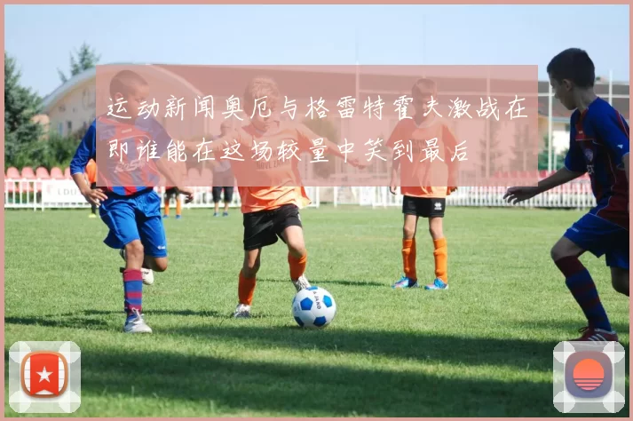 运动新闻奥厄与格雷特霍夫激战在即谁能在这场较量中笑到最后