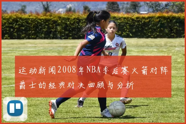 运动新闻2008年NBA季后赛火箭对阵爵士的经典对决回顾与分析