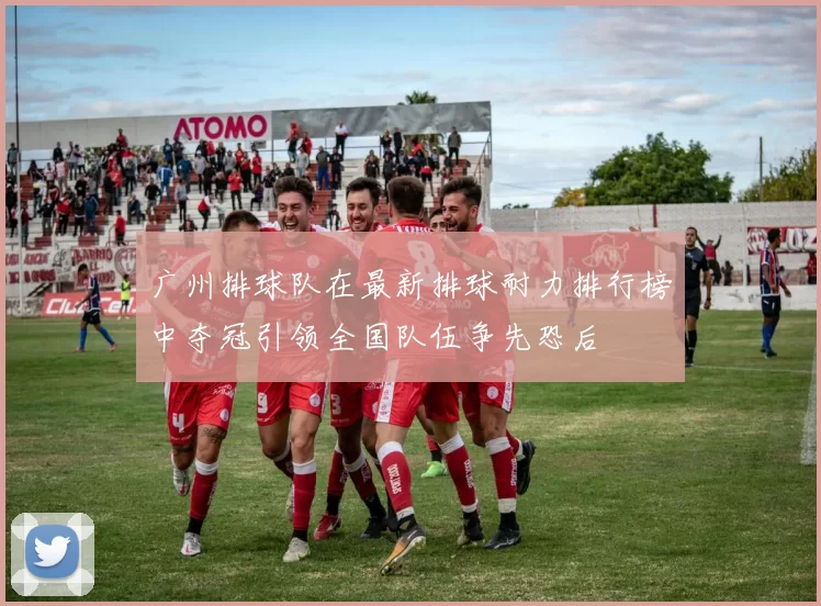 广州排球队在最新排球耐力排行榜中夺冠引领全国队伍争先恐后