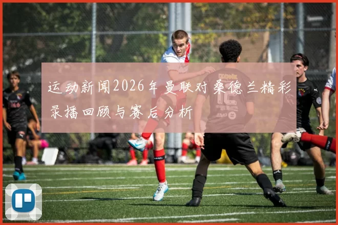 运动新闻2026年曼联对桑德兰精彩录播回顾与赛后分析