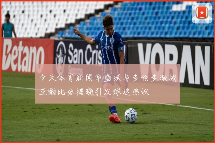 今天体育新闻华盛顿与多伦多激战正酣比分揭晓引发球迷热议