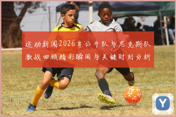 运动新闻2026年公牛队与尼克斯队激战回顾精彩瞬间与关键时刻分析