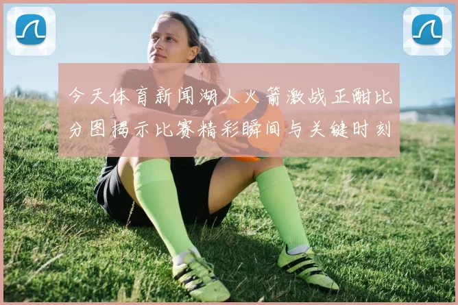 今天体育新闻湖人火箭激战正酣比分图揭示比赛精彩瞬间与关键时刻分析