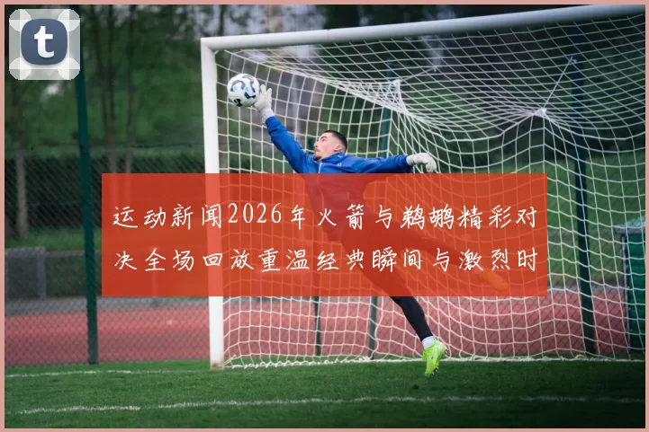 运动新闻2026年火箭与鹈鹕精彩对决全场回放重温经典瞬间与激烈时刻