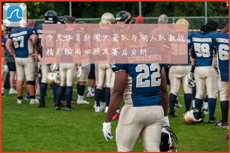今天体育新闻火箭队与湖人队激战精彩瞬间回顾及赛后分析